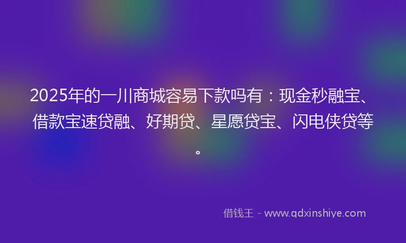 2025年的一川商城容易下款吗有：现金秒融宝、借款宝速贷融、好期贷、星愿贷宝、闪电侠贷等。