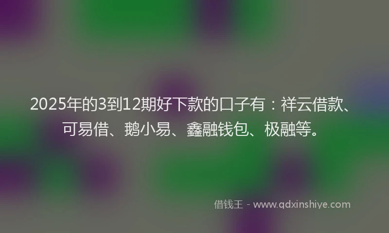 2025年的3到12期好下款的口子有：祥云借款、可易借、鹅小易、鑫融钱包、极融等。