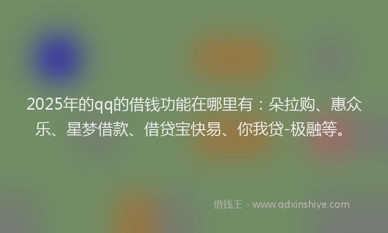 2025年的qq的借钱功能在哪里有：朵拉购、惠众乐、星梦借款、借贷宝快易、你我贷-极融等。