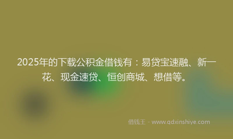 2025年的下载公积金借钱有：易贷宝速融、新一花、现金速贷、恒创商城、想借等。
