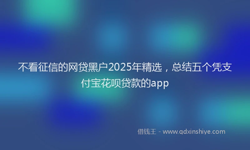 不看征信的网贷黑户2025年精选，总结五个凭支付宝花呗贷款的app