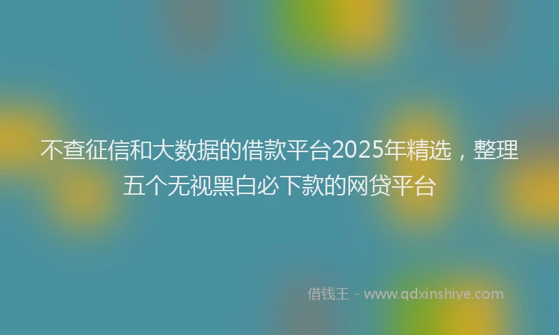 不查征信和大数据的借款平台2025年精选，整理五个无视黑白必下款的网贷平台