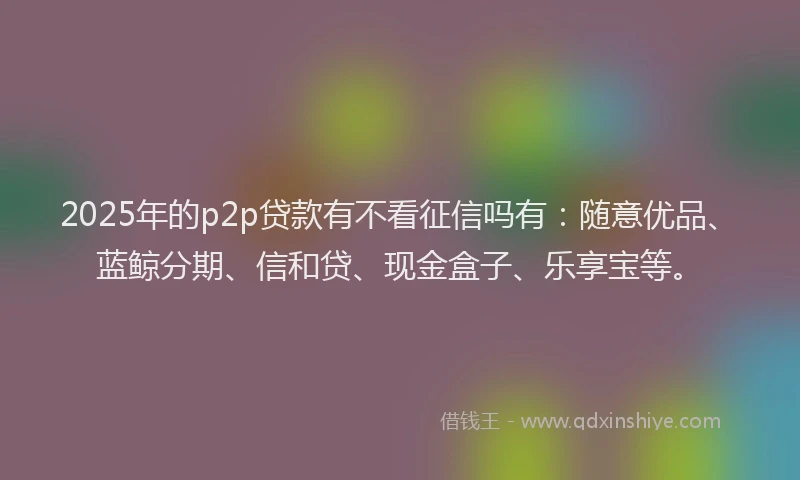 2025年的p2p贷款有不看征信吗有：随意优品、蓝鲸分期、信和贷、现金盒子、乐享宝等。