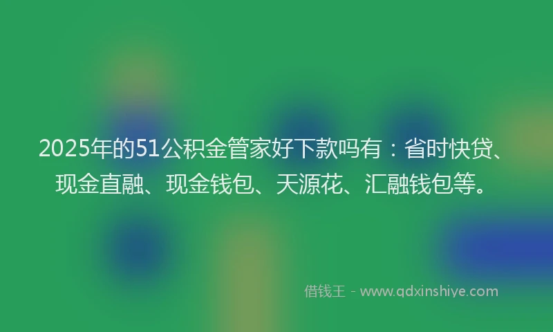 2025年的51公积金管家好下款吗有：省时快贷、现金直融、现金钱包、天源花、汇融钱包等。