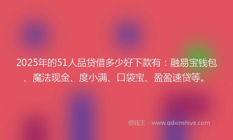 2025年的51人品贷借多少好下款有：融易宝钱包、魔法现金、度小满、口袋宝、盈盈速贷等。