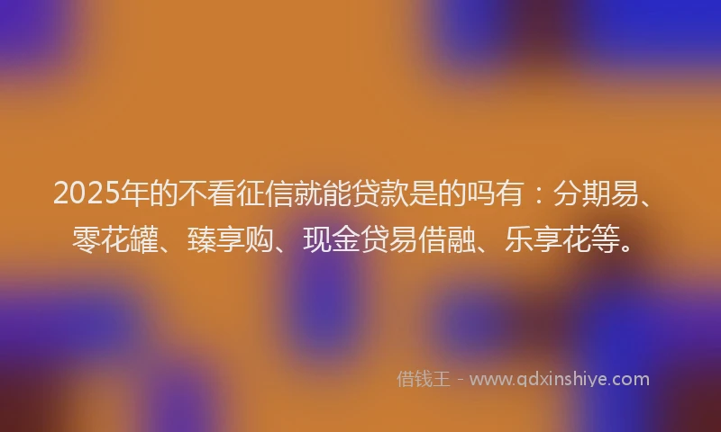 2025年的不看征信就能贷款是的吗有：分期易、零花罐、臻享购、现金贷易借融、乐享花等。