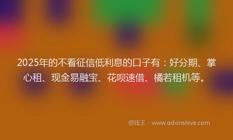 2025年的不看征信低利息的口子有：好分期、掌心租、现金易融宝、花呗速借、橘若租机等。