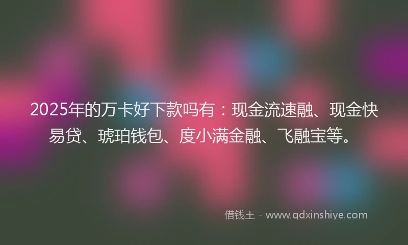 2025年的万卡好下款吗有：现金流速融、现金快易贷、琥珀钱包、度小满金融、飞融宝等。