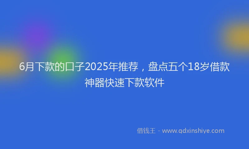6月下款的口子2025年推荐，盘点五个18岁借款神器快速下款软件