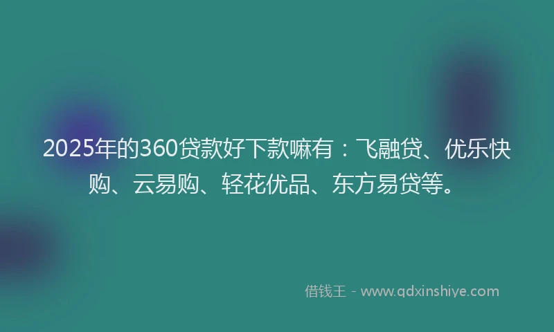 2025年的360贷款好下款嘛有：飞融贷、优乐快购、云易购、轻花优品、东方易贷等。