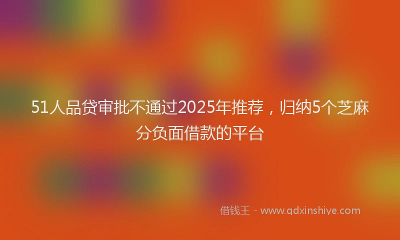 51人品贷审批不通过2025年推荐，归纳5个芝麻分负面借款的平台