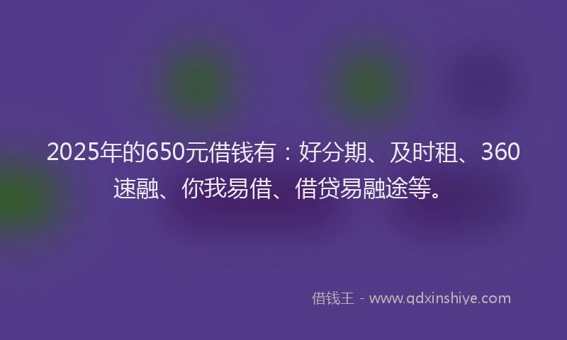 2025年的650元借钱有：好分期、及时租、360速融、你我易借、借贷易融途等。