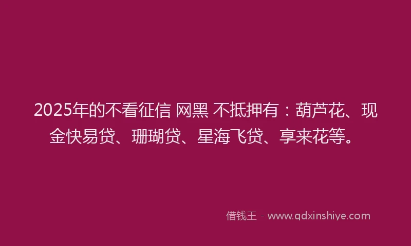 2025年的不看征信 网黑 不抵押有：葫芦花、现金快易贷、珊瑚贷、星海飞贷、享来花等。