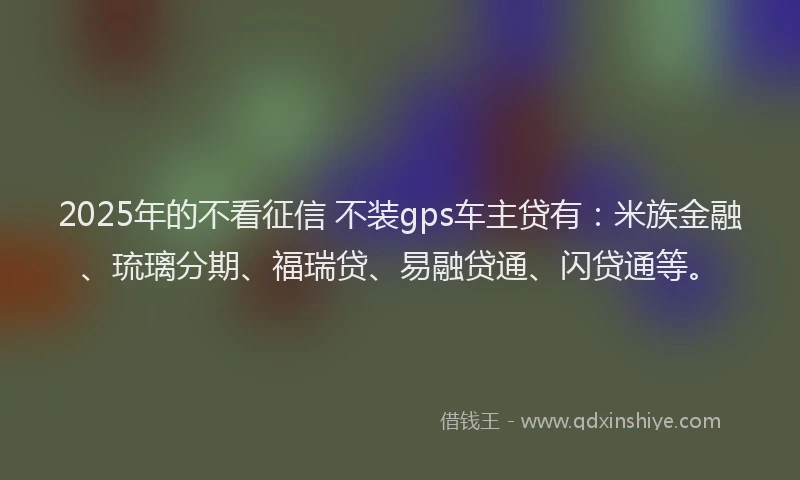 2025年的不看征信 不装gps车主贷有：米族金融、琉璃分期、福瑞贷、易融贷通、闪贷通等。