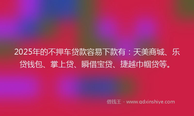 2025年的不押车贷款容易下款有：天美商城、乐贷钱包、掌上贷、瞬借宝贷、捷越巾帼贷等。