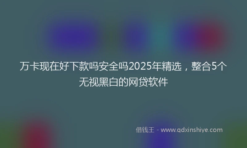 万卡现在好下款吗安全吗2025年精选，整合5个无视黑白的网贷软件
