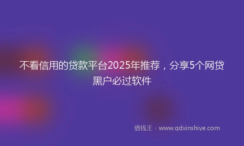 不看信用的贷款平台2025年推荐，分享5个网贷黑户必过软件