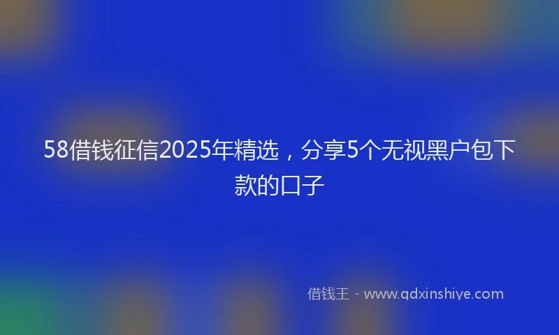 58借钱征信2025年精选，分享5个无视黑户包下款的口子