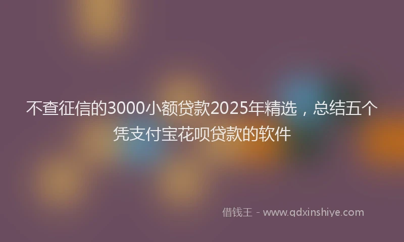 不查征信的3000小额贷款2025年精选，总结五个凭支付宝花呗贷款的软件