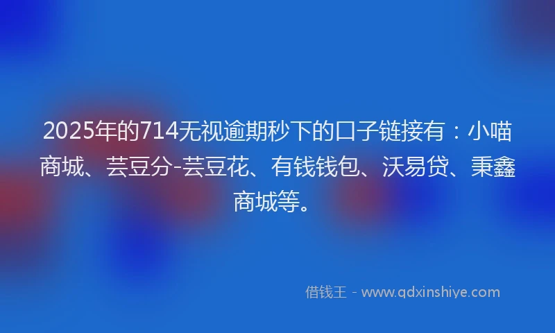 2025年的714无视逾期秒下的口子链接有：小喵商城、芸豆分-芸豆花、有钱钱包、沃易贷、秉鑫商城等。