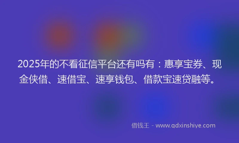 2025年的不看征信平台还有吗有：惠享宝券、现金侠借、速借宝、速享钱包、借款宝速贷融等。