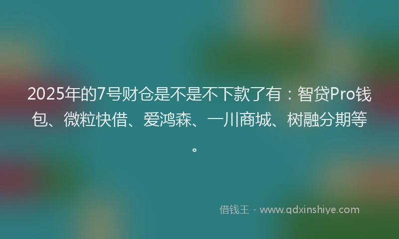 2025年的7号财仓是不是不下款了有：智贷Pro钱包、微粒快借、爱鸿森、一川商城、树融分期等。