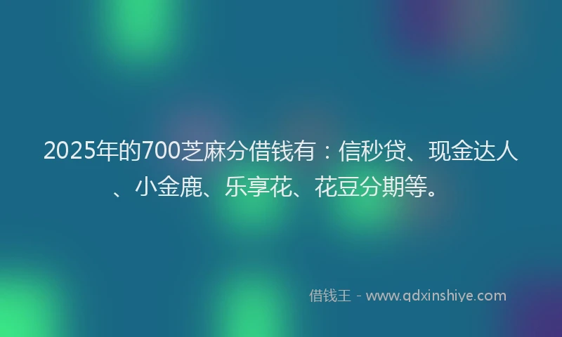 2025年的700芝麻分借钱有：信秒贷、现金达人、小金鹿、乐享花、花豆分期等。