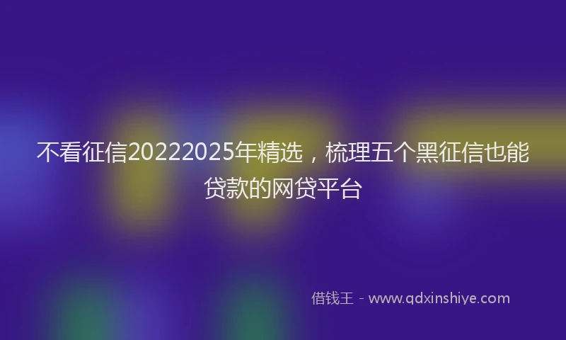 不看征信20222025年精选，梳理五个黑征信也能贷款的网贷平台