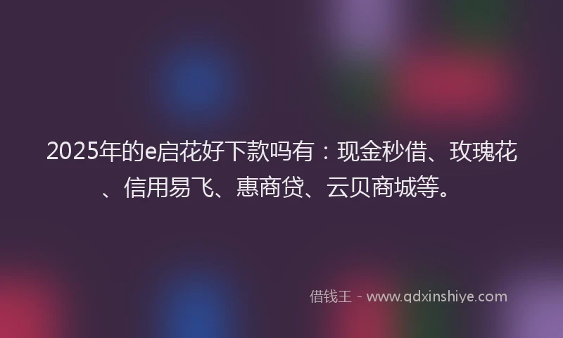 2025年的e启花好下款吗有：现金秒借、玫瑰花、信用易飞、惠商贷、云贝商城等。