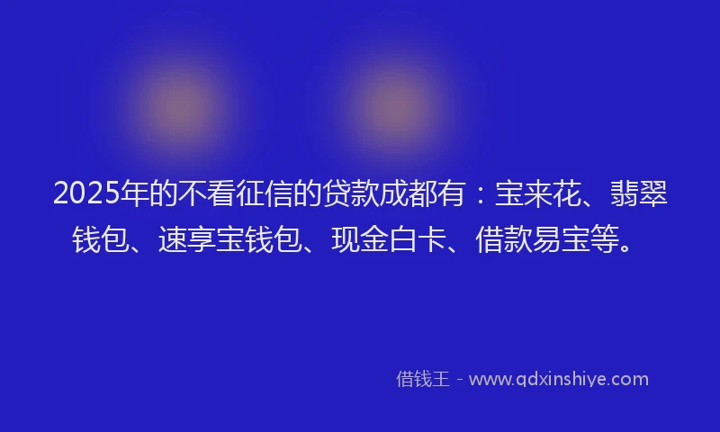 2025年的不看征信的贷款成都有：宝来花、翡翠钱包、速享宝钱包、现金白卡、借款易宝等。