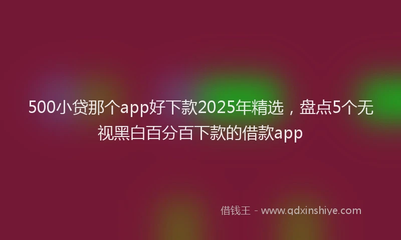 500小贷那个app好下款2025年精选，盘点5个无视黑白百分百下款的借款app