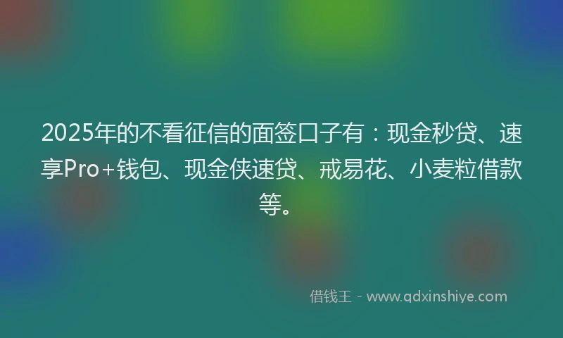 2025年的不看征信的面签口子有：现金秒贷、速享Pro+钱包、现金侠速贷、戒易花、小麦粒借款等。