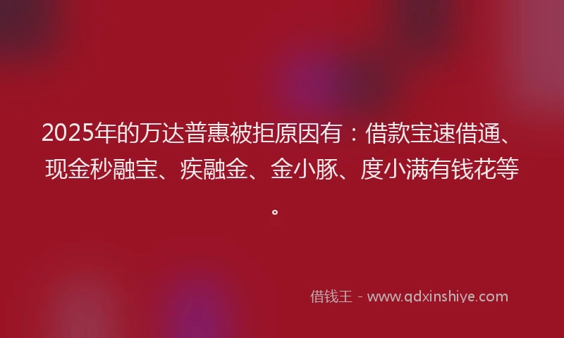 2025年的万达普惠被拒原因有：借款宝速借通、现金秒融宝、疾融金、金小豚、度小满有钱花等。