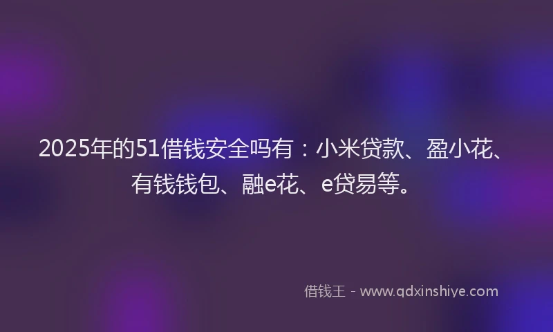 2025年的51借钱安全吗有：小米贷款、盈小花、有钱钱包、融e花、e贷易等。