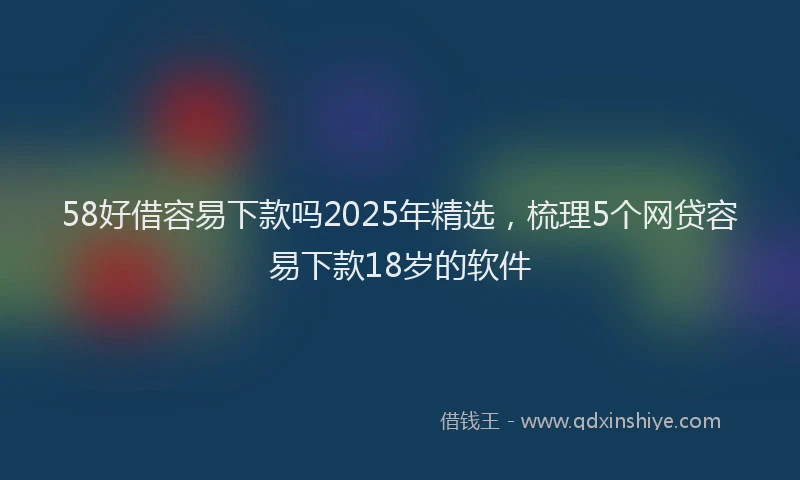 58好借容易下款吗2025年精选，梳理5个网贷容易下款18岁的软件