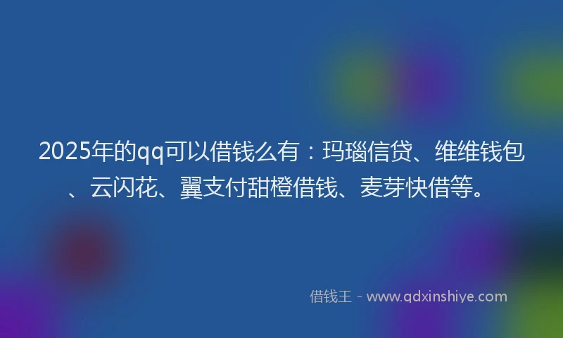 2025年的qq可以借钱么有：玛瑙信贷、维维钱包、云闪花、翼支付甜橙借钱、麦芽快借等。