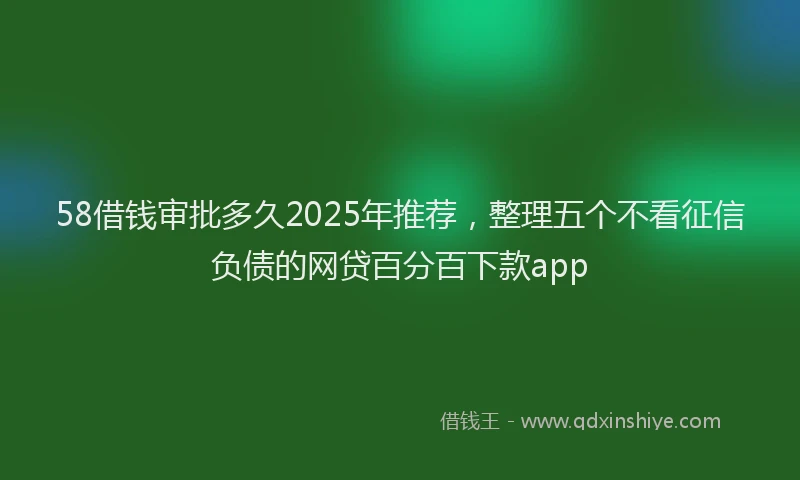 58借钱审批多久2025年推荐，整理五个不看征信负债的网贷百分百下款app