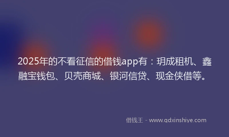 2025年的不看征信的借钱app有：玥成租机、鑫融宝钱包、贝壳商城、银河信贷、现金侠借等。