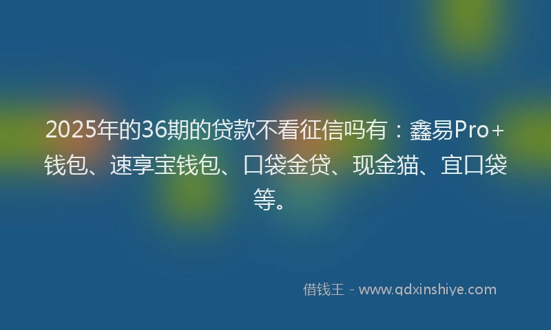 2025年的36期的贷款不看征信吗有：鑫易Pro+钱包、速享宝钱包、口袋金贷、现金猫、宜口袋等。