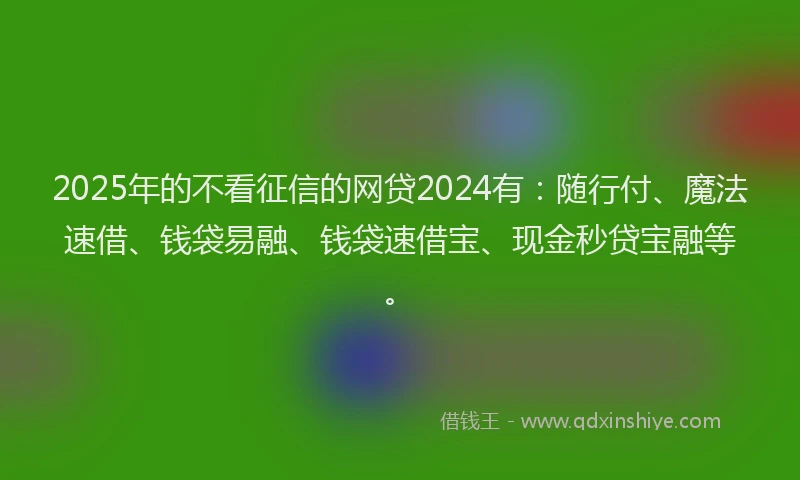 2025年的不看征信的网贷2024有：随行付、魔法速借、钱袋易融、钱袋速借宝、现金秒贷宝融等。