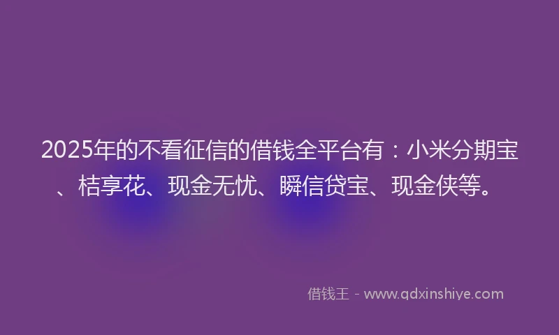 2025年的不看征信的借钱全平台有：小米分期宝、桔享花、现金无忧、瞬信贷宝、现金侠等。