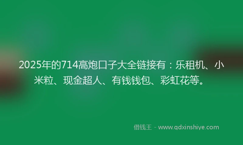 2025年的714高炮口子大全链接有：乐租机、小米粒、现金超人、有钱钱包、彩虹花等。