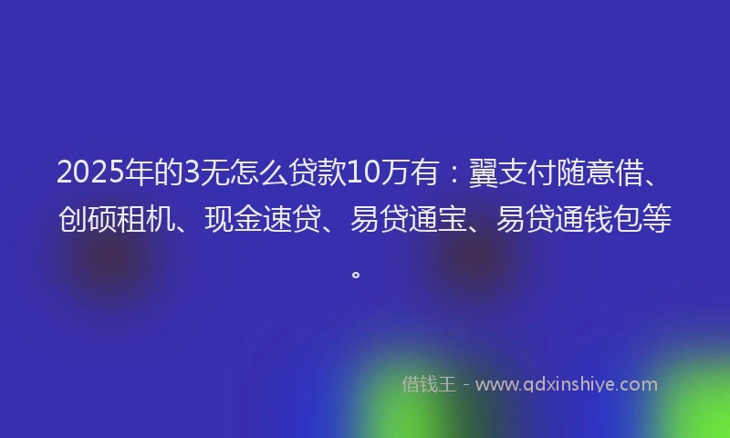 2025年的3无怎么贷款10万有：翼支付随意借、创硕租机、现金速贷、易贷通宝、易贷通钱包等。