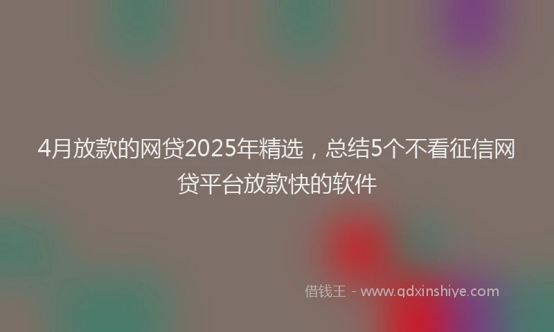 4月放款的网贷2025年精选，总结5个不看征信网贷平台放款快的软件
