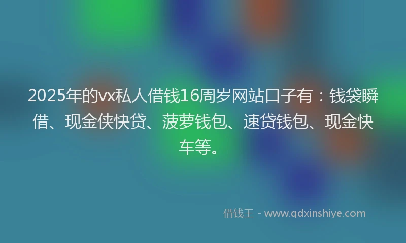 2025年的vx私人借钱16周岁网站口子有：钱袋瞬借、现金侠快贷、菠萝钱包、速贷钱包、现金快车等。