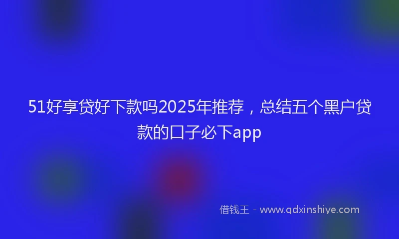 51好享贷好下款吗2025年推荐，总结五个黑户贷款的口子必下app