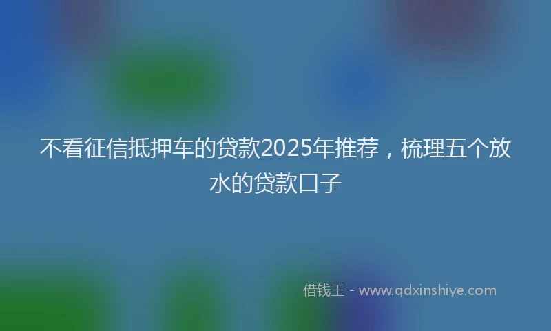 不看征信抵押车的贷款2025年推荐，梳理五个放水的贷款口子