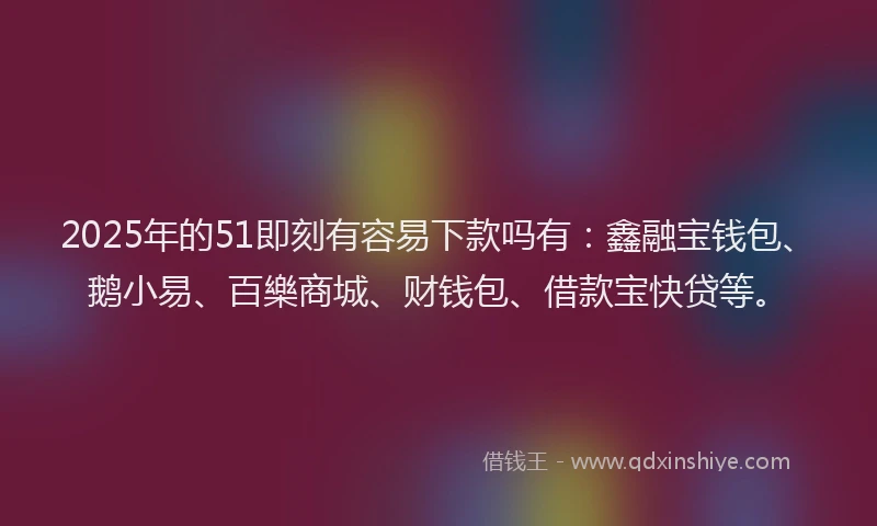 2025年的51即刻有容易下款吗有：鑫融宝钱包、鹅小易、百樂商城、财钱包、借款宝快贷等。