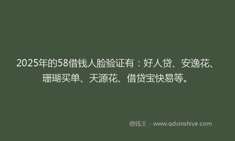 2025年的58借钱人脸验证有：好人贷、安逸花、珊瑚买单、天源花、借贷宝快易等。