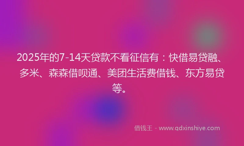 2025年的7-14天贷款不看征信有：快借易贷融、多米、森森借呗通、美团生活费借钱、东方易贷等。